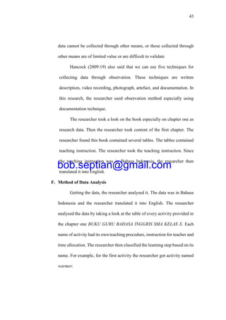 43
data cannot be collected through other means, or those collected through
other means are of limited value or are difficult to validate
Hancock (2009:19) also said that we can use five techniques for
collecting data through observation. These techniques are written
description, video recording, photograph, artefact, and documentation. In
this research, the researcher used observation method especially using
documentation technique.
The researcher took a look on the book especially on chapter one as
research data. Then the researcher took content of the first chapter. The
researcher found this book contained several tables. The tables contained
teaching instruction. The researcher took the teaching instruction. Since
the teaching instruction was in Bahasa Indonesia, the researcher then
translated it into English.
F. Method of Data Analysis
Getting the data, the researcher analysed it. The data was in Bahasa
Indonesia and the researcher translated it into English. The researcher
analysed the data by taking a look at the table of every activity provided in
the chapter one BUKU GURU BAHASA INGGRIS SMA KELAS X. Each
name of activity had its own teaching procedure, instruction for teacher and
time allocation. The researcher then classified the learning step based on its
name. For example, for the first activity the researcher got activity named
warmer.
bob.septian@gmail.com
 