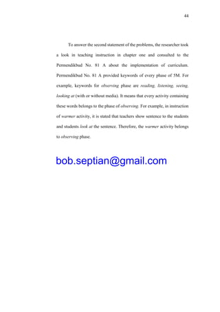 44
To answer the second statement of the problems, the researcher took
a look in teaching instruction in chapter one and consulted to the
Permendikbud No. 81 A about the implementation of curriculum.
Permendikbud No. 81 A provided keywords of every phase of 5M. For
example, keywords for observing phase are reading, listening, seeing,
looking at (with or without media). It means that every activity containing
these words belongs to the phase of observing. For example, in instruction
of warmer activity, it is stated that teachers show sentence to the students
and students look at the sentence. Therefore, the warmer activity belongs
to observing phase.
bob.septian@gmail.com
 