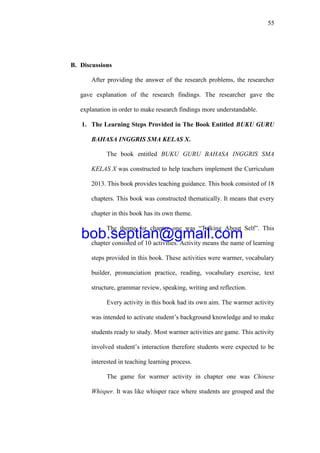 55
B. Discussions
After providing the answer of the research problems, the researcher
gave explanation of the research findings. The researcher gave the
explanation in order to make research findings more understandable.
1. The Learning Steps Provided in The Book Entitled BUKU GURU
BAHASA INGGRIS SMA KELAS X.
The book entitled BUKU GURU BAHASA INGGRIS SMA
KELAS X was constructed to help teachers implement the Curriculum
2013. This book provides teaching guidance. This book consisted of 18
chapters. This book was constructed thematically. It means that every
chapter in this book has its own theme.
The theme for chapter one was “Talking About Self”. This
chapter consisted of 10 activities. Activity means the name of learning
steps provided in this book. These activities were warmer, vocabulary
builder, pronunciation practice, reading, vocabulary exercise, text
structure, grammar review, speaking, writing and reflection.
Every activity in this book had its own aim. The warmer activity
was intended to activate student’s background knowledge and to make
students ready to study. Most warmer activities are game. This activity
involved student’s interaction therefore students were expected to be
interested in teaching learning process.
The game for warmer activity in chapter one was Chinese
Whisper. It was like whisper race where students are grouped and the
bob.septian@gmail.com
 