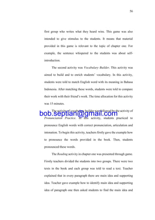 56
first group who writes what they heard wins. This game was also
intended to give stimulus to the students. It means that material
provided in this game is relevant to the topic of chapter one. For
example, the sentence whispered to the students was about self-
introduction.
The second activity was Vocabulary Builder. This activity was
aimed to build and to enrich students’ vocabulary. In this activity,
students were told to match English word with its meaning in Bahasa
Indonesia. After matching these words, students were told to compare
their work with their friend’s work. The time allocation for this activity
was 15 minutes.
The activity of vocabulary builder was followed by the activity of
Pronunciation Practice. In this activity, students practiced to
pronounce English words with correct pronunciation, articulation and
intonation. To begin this activity, teachers firstly gave the example how
to pronounce the words provided in the book. Then, students
pronounced these words.
The Reading activity in chapter one was presented through game.
Firstly teachers divided the students into two groups. There were two
texts in the book and each group was told to read a text. Teacher
explained that in every paragraph there are main idea and supporting
idea. Teacher gave example how to identify main idea and supporting
idea of paragraph one then asked students to find the main idea and
bob.septian@gmail.com
 