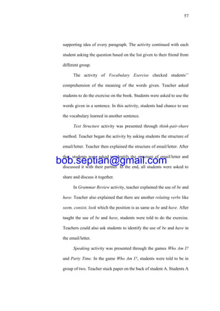 57
supporting idea of every paragraph. The activity continued with each
student asking the question based on the list given to their friend from
different group.
The activity of Vocabulary Exercise checked students’’
comprehension of the meaning of the words given. Teacher asked
students to do the exercise on the book. Students were asked to use the
words given in a sentence. In this activity, students had chance to use
the vocabulary learned in another sentence.
Text Structure activity was presented through think-pair-share
method. Teacher began the activity by asking students the structure of
email/letter. Teacher then explained the structure of email/letter. After
that, students were asked to identify the structure of email/letter and
discussed it with their partner. In the end, all students were asked to
share and discuss it together.
In Grammar Review activity, teacher explained the use of be and
have. Teacher also explained that there are another relating verbs like
seem, consist, look which the position is as same as be and have. After
taught the use of be and have, students were told to do the exercise.
Teachers could also ask students to identify the use of be and have in
the email/letter.
Speaking activity was presented through the games Who Am I?
and Party Time. In the game Who Am I?, students were told to be in
group of two. Teacher stuck paper on the back of student A. Students A
bob.septian@gmail.com
 
