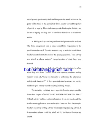 58
asked yes/no questions to students B to guess the word written on the
paper on his back. In the game Party Time, teacher showed the picture
of people in a party. Then students were asked to imagine that they are
invited to a party and they have to introduce themselves to at least two
guests.
In Writing activity, teacher gave home assignment to the students.
The home assignment was to make email/letter responding to the
email/letter discussed. To make students easy to write the email/letter,
teacher asked students to discuss the guiding questions. This activity
was aimed to check students’ comprehension of what have been
learned.
The last activity was Reflection. Teacher asked students to reflect
what they have learn. Teacher could also evaluate students’ ability.
Teacher could ask, “Have you been able to understand the letter/email
and the talk about self?”. If there was students who answer no, teacher
needed to give remedy outside teaching learning process.
The activities explained above were the learning steps provided
in the first chapter of BUKU GURU BAHASA INGGRIS SMA KELAS
X. Each activity had its own time allocation. It was not mentioned that
teacher must apply these steps as its order. It means that, for example,
teachers can apply writing activity before applying speaking activity. It
is also not mentioned explicitly which activity implement the sequence
of 5M.
bob.septian@gmail.com
 