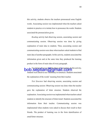 60
this activity, students observe the teachers pronounced some English
words. Associating session was implemented when the teachers asked
students to practice or to imitate how to pronounce the words. Students
associated the pronunciation given.
Reading activity had observing session, associating session and
communicating session. Observing session was done by giving
explanation of main idea to students. Then, associating session and
communicating session were done when teachers asked students to find
main idea of another paragraphs. In this activity, students associated the
information given and at the same time they produced the learning
product in the form of main idea of every paragraph.
Vocabulary Exercise had the phase of associating. In this activity,
students were asked to use vocabulary in sentences. Students associated
the explanation of the words’ meaning from their teacher.
Text Structure had observing session, associating session and
communicating session. Observing session was done when the teacher
gave the explanation of letter structure. Students observed the
explanation. Associating session was implemented when teachers asked
students to identify the structure of letter/email. Students associated the
information from their teacher. Communicating session was
implemented when students were asked to discuss their result to their
friends. The product of learning was in the form identification of
email/letter structure.
bob.septian@gmail.com
 