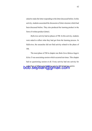 62
asked to make the letter responding to the letter discussed before. In this
activity, students associated the discussion of letter structure which had
been discussed before. They also produced the learning product in the
form of written product (letter).
Reflection activity had no phases of 5M. In this activity, students
were asked to reflect what they had got from the learning process. In
Reflection, the researcher did not find activity related to the phase of
5M.
The most phase of 5M in chapter one Buku Guru Bahasa Inggris
Kelas X was associating session which occurred ten times. This chapter
had no questioning session at all. Every activity had one activity for
each phase of 5M except Speaking activity which had two games.
bob.septian@gmail.com
 
