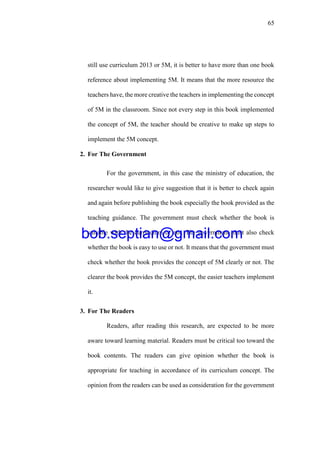 65
still use curriculum 2013 or 5M, it is better to have more than one book
reference about implementing 5M. It means that the more resource the
teachers have, the more creative the teachers in implementing the concept
of 5M in the classroom. Since not every step in this book implemented
the concept of 5M, the teacher should be creative to make up steps to
implement the 5M concept.
2. For The Government
For the government, in this case the ministry of education, the
researcher would like to give suggestion that it is better to check again
and again before publishing the book especially the book provided as the
teaching guidance. The government must check whether the book is
suitable with the curriculum or not. The government must also check
whether the book is easy to use or not. It means that the government must
check whether the book provides the concept of 5M clearly or not. The
clearer the book provides the 5M concept, the easier teachers implement
it.
3. For The Readers
Readers, after reading this research, are expected to be more
aware toward learning material. Readers must be critical too toward the
book contents. The readers can give opinion whether the book is
appropriate for teaching in accordance of its curriculum concept. The
opinion from the readers can be used as consideration for the government
bob.septian@gmail.com
 