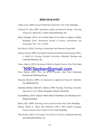 67
BIBLIOGRAPHY
Cohen, Louis. (2007). Research Methods In Education. New York: Routledge.
Creswell, W. John. (2007). Qualitative Inquiry and Research Design: Choosing
Among Five Approaches. London: Sage Publications, Inc.
Deuri, Champak. (2012). An Evaluate Study of Text Book in English at Higher
Secondary Level. Intenational Journal of Science, Environment and
Technology. Vol. 1, No. 1, 24-28
Farr, Steven. (2010). Teaching As Leadership. San Francisco: Jossey-Bass
Folsom, Christy. (2009). Teaching for Intellectual and Emotional Learning (TIEL):
A Model for Creating Powerful Curriculum. Plymouth: Rowman and
Littlefield Publishers, Inc.
Green, Andrew. (2011). Becoming a Reflective English Teacher. New York: Open
University Press.
Grey, Duncan. (2007). First Aid Kit for Teachers. New York: Continuum
International Publishing Group.
Hancock, Beverley. (2009). An Introduction to Qualitative Research. Yorkshire:
The NIHR RDS EM.
Hanrahan, Michael., Deborah L. Madsen. (2006). Teaching, Technology, Textually:
Approaches to New Media. Hampshire: Palgrave Macmillan.
Kemendikbud. (2014). Paparan Wakil Menteri Pendidikan dan Kebudayaan R.I.
Bidang Pendidikan.
Moore, Alex. (2006). Schooling, Society and Curriculum. New York: Routledge.
Murray, Denise E., Marry Ann Christison. (2011). What English Language
Teachers Need to Know Volume II. New York: Routledge.
Null, Wesley. (2011). Curriculum: From Theory to Practice. Plymouth: Rowman
and Littlefield Publishers, Inc.
bob.septian@gmail.com
 