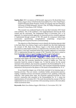 viii
ABSTRACT
Septian, Bob. 2015. An Analysis of 5M Scientific Approach in The Book Buku Guru
Bahasa Inggris Kelas X Published By Kemendikbud Year 2014. Final Project,
English Education Study Program, Faculty of Language and Arts Education,
University of PGRI Semarang, Advisor I: Drs. M. Wahyu Widiyanto, M.Pd,
Advisor II: Faiza Hawa, S.Pd., M.Hum.
This research was conducted based on the case that Curriculum 2013 found
some problems. One of the problems is the inappropriateness between the book
content and the curriculum. The fundamental thing in Curriculum 2013 is its
approach. It is named scientific approach. In classroom activity, scientific approach
is implemented through concept of 5M. 5M stands for mengamati (observing),
menanyakan (questioning), mengeksplorasi (exploring), mengasosiasi
(associating) and mengomunikasikan (communicating).
The objectives of this final project were to identify the learning steps provided
in the book Buku Guru Bahasa Inggris and to identify how this book implements
the concept of 5M. Buku Guru Bahasa Inggris is the book provided by the
government to help English teachers to implement the Curriculum 2013 in senior
high school. It has been mentioned before that scientific approach of Curriculum
2013 is implemented through the concept of 5M. Therefore, this book is aimed to
help the English teachers to teach English using 5M in senior high school.
The researcher conducted this research using library research. The
researcher took chapter one of the book Buku Guru Bahasa Inggris as the research
data. After that, the researcher identified the content of chapter one. Then, the
researcher listed the content of chapter one. To find the answer for the second
statement of the problems, the researcher consulted to the Permendikbud No. 81 A
about the implementation of Curriculum 2013. The researcher matched the teaching
instruction to the keyword of the phases of 5M found in Permendikbud No. 81 A.
It was found that chapter one of this book consisted of ten learning steps or
learning activities. They are warmer, vocabulary builder, pronunciation practice,
reading, vocabulary exercise, text structure, grammar review, speaking, writing and
reflection. After getting these steps, the researcher analysed keywords in every
activity’s instruction and consulted to the Permendikbud No. 81 A about the
implementation of Curriculum 2013. The result showed that the concept of 5M was
implemented in ten out of ten activities with associating session as the most phase
which occurred ten times.
Keywords: Buku Guru Bahasa Inggris SMA Kelas X, Curriculum 2013, 5M
bob.septian@gmail.com
 