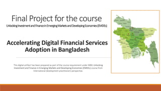 Accelerating Digital Financial Services
Adoption in Bangladesh
Final Project for the course
UnlockingInvestmentandFinanceinEmergingMarketsandDevelopingEconomies(EMDEs)
This digital artifact has been prepared as part of the course requirement under WBG Unlocking
Investment and Finance in Emerging Markets and Developing Economies (EMDEs) course from
International development practitioners perspective.
 
