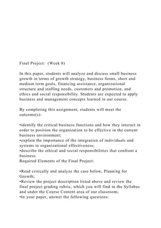 Final Project: (Week 8)
In this paper, students will analyze and discuss small business
growth in terms of growth strategy, business forms, short and
medium term goals, financing assistance, organizational
structure and staffing needs, customers and promotion, and
ethics and social responsibility. Students are expected to apply
business and management concepts learned in our course.
By completing this assignment, students will meet the
outcome(s):
•identify the critical business functions and how they interact in
order to position the organization to be effective in the current
business environment;
•explain the importance of the integration of individuals and
systems to organizational effectiveness;
•describe the ethical and social responsibilities that confront a
business.
Required Elements of the Final Project:
•Read critically and analyze the case below, Planning for
Growth;
•Review the project description listed above and review the
final project grading rubric, which you will find in the Syllabus
and under the Course Content area of our classroom;
•In your paper, answer the following questions:
 