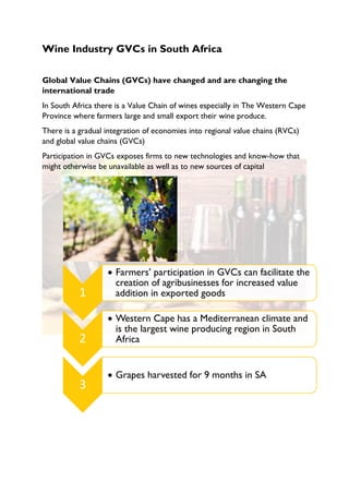 Wine Industry GVCs in South Africa
Global Value Chains (GVCs) have changed and are changing the
international trade
In South Africa there is a Value Chain of wines especially in The Western Cape
Province where farmers large and small export their wine produce.
There is a gradual integration of economies into regional value chains (RVCs)
and global value chains (GVCs)
Participation in GVCs exposes firms to new technologies and know-how that
might otherwise be unavailable as well as to new sources of capital
1
• Farmers’ participation in GVCs can facilitate the
creation of agribusinesses for increased value
addition in exported goods
2
• Western Cape has a Mediterranean climate and
is the largest wine producing region in South
Africa
3
• Grapes harvested for 9 months in SA
 