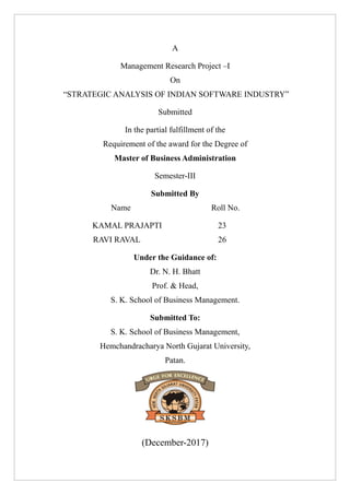 A
Management Research Project –I
On
“STRATEGIC ANALYSIS OF INDIAN SOFTWARE INDUSTRY”
Submitted
In the partial fulfillment of the
Requirement of the award for the Degree of
Master of Business Administration
Semester-III
Submitted By
Name Roll No.
KAMAL PRAJAPTI 23
RAVI RAVAL 26
Under the Guidance of:
Dr. N. H. Bhatt
Prof. & Head,
S. K. School of Business Management.
Submitted To:
S. K. School of Business Management,
Hemchandracharya North Gujarat University,
Patan.
(December-2017)
 