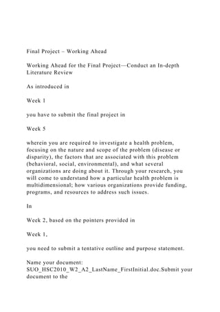 Final Project – Working Ahead
Working Ahead for the Final Project—Conduct an In-depth
Literature Review
As introduced in
Week 1
you have to submit the final project in
Week 5
wherein you are required to investigate a health problem,
focusing on the nature and scope of the problem (disease or
disparity), the factors that are associated with this problem
(behavioral, social, environmental), and what several
organizations are doing about it. Through your research, you
will come to understand how a particular health problem is
multidimensional; how various organizations provide funding,
programs, and resources to address such issues.
In
Week 2, based on the pointers provided in
Week 1,
you need to submit a tentative outline and purpose statement.
Name your document:
SUO_HSC2010_W2_A2_LastName_FirstInitial.doc.Submit your
document to the
 