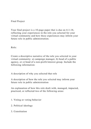 Final Project
Your final project is a 10-page paper that is due on 4-1-18,
reflecting your experiences in the role you selected for your
virtual community and how these experiences may inform your
future role in public administration.
Role:
Create a descriptive narrative of the role you selected in your
virtual community: a) campaign manager, b) head of a public
agency, or c) head of a non-profit/interest group. Include the
following information:
A description of why you selected that role
A description of how the role you selected may inform your
future role in public administration
An explanation of how this role dealt with, managed, impacted,
practiced, or reflected two of the following areas:
1. Voting or voting behavior
2. Political ideology
3. Constitution
 