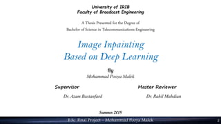 B.Sc. Final Project – Mohammad Pooya Malek 2
University of IRIB
Faculty of Broadcast Engineering
A Thesis Presented for the Degree of
Bachelor of Science in Telecommunications Engineering
Image Inpainting
Based on Deep Learning
By
Mohammad Pooya Malek
Supervisor Master Reviewer
Dr. Azam Bastanfard Dr. Rahil Mahdian
Summer 2018
 