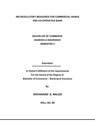 RBI REGULATORY MEASURES FOR COMMERCIAL BANKS
             AND CO-OPERATIVE BANK




             BACHELOR OF COMMERCE
              BANKING & INSURANCE
                    SEMESTER V




                      Submitted


       In Partial Fulfillment of the requirements
           For the Award of the Degree of
    Bachelor of Commerce – Banking & Insurance


                          By


             SHIVANAND .S. MALED


                     ROLL NO. 28
 