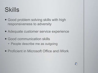  Good problem solving skills with high
responsiveness to adversity
 Adequate customer service experience
 Good communication skills
 People describe me as outgoing
 Proficient in Microsoft Office and iWork
 