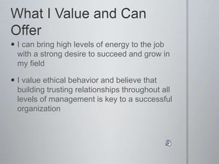  I can bring high levels of energy to the job
with a strong desire to succeed and grow in
my field
 I value ethical behavior and believe that
building trusting relationships throughout all
levels of management is key to a successful
organization
 