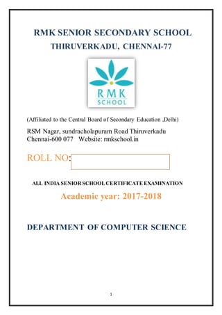 1
RMK SENIOR SECONDARY SCHOOL
THIRUVERKADU, CHENNAI-77
(Affiliated to the Central Board of Secondary Education ,Delhi)
RSM Nagar, sundracholapuram Road Thiruverkadu
Chennai-600 077 Website: rmkschool.in
ROLL NO:
ALL INDIA SENIOR SCHOOLCERTIFICATE EXAMINATION
Academic year: 2017-2018
DEPARTMENT OF COMPUTER SCIENCE
 