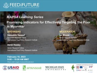 Photo Credit Goes Here
Photo credit: Angelo Cordeschi/Shutterstock
February 10, 2023
9:00 – 10:00 AM MMT
MAPSA Learning Series
Promising Indicators for Effectively Targeting the Poor
in Myanmar
SPEAKERS
Salauddin Tauseef
Associate Research Fellow,
International Food Policy Research Institute
Derek Headey
Senior Research Fellow,
International Food Policy Research Institute
MODERATOR
Ian Masias
Senior Program Manager,
International Food Policy Research Institute
 