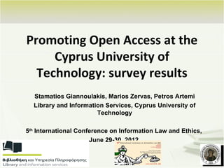 Promoting Open Access at the
     Cyprus University of
  Technology: survey results
  Stamatios Giannoulakis, Marios Zervas, Petros Artemi
  Library and Information Services, Cyprus University of
                       Technology

5th International Conference on Information Law and Ethics,
                      June 29-30, 2012
 