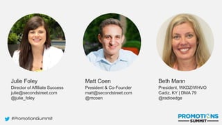 #PromotionsSummit
Julie Foley
Director of Affiliate Success
julie@secondstreet.com
@julie_foley
Matt Coen
President & Co-Founder
matt@secondstreet.com
@mcoen
Beth Mann
President, WKDZ/WHVO
Cadiz, KY | DMA 79
@radioedge
 
