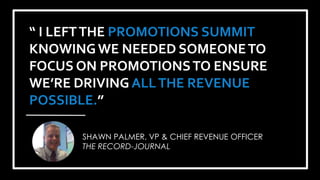 #PromotionsSummit
“ I LEFTTHE PROMOTIONS SUMMIT
KNOWINGWE NEEDED SOMEONETO
FOCUS ON PROMOTIONSTO ENSURE
WE’RE DRIVING ALLTHE REVENUE
POSSIBLE.”
SHAWN PALMER, VP & CHIEF REVENUE OFFICER
THE RECORD-JOURNAL
 