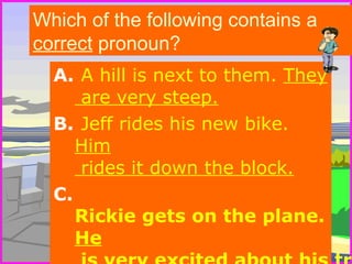 Which of the following contains a 
correct pronoun? 
A. A hill is next to them. They 
are very steep. 
B. Jeff rides his new bike. 
Him 
rides it down the block. 
C. 
Rickie gets on the plane. 
He 
is very excited about his trip. 
 