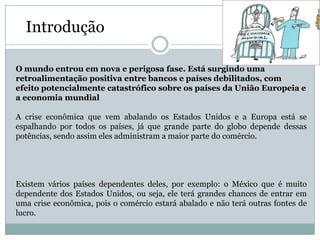 Introdução

O mundo entrou em nova e perigosa fase. Está surgindo uma
retroalimentação positiva entre bancos e países debilitados, com
efeito potencialmente catastrófico sobre os países da União Europeia e
a economia mundial

A crise econômica que vem abalando os Estados Unidos e a Europa está se
espalhando por todos os países, já que grande parte do globo depende dessas
potências, sendo assim eles administram a maior parte do comércio.




Existem vários países dependentes deles, por exemplo: o México que é muito
dependente dos Estados Unidos, ou seja, ele terá grandes chances de entrar em
uma crise econômica, pois o comércio estará abalado e não terá outras fontes de
lucro.
 