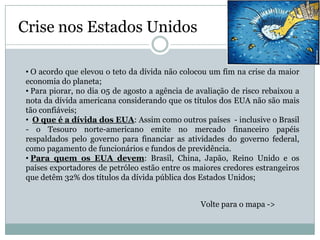 Crise nos Estados Unidos

 • O acordo que elevou o teto da dívida não colocou um fim na crise da maior
 economia do planeta;
 • Para piorar, no dia 05 de agosto a agência de avaliação de risco rebaixou a
 nota da dívida americana considerando que os títulos dos EUA não são mais
 tão confiáveis;
 • O que é a dívida dos EUA: Assim como outros países - inclusive o Brasil
 - o Tesouro norte-americano emite no mercado financeiro papéis
 respaldados pelo governo para financiar as atividades do governo federal,
 como pagamento de funcionários e fundos de previdência.
 • Para quem os EUA devem: Brasil, China, Japão, Reino Unido e os
 países exportadores de petróleo estão entre os maiores credores estrangeiros
 que detêm 32% dos títulos da dívida pública dos Estados Unidos;


                                                  Volte para o mapa ->
 