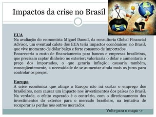 Impactos da crise no Brasil

EUA
Na avaliação do economista Miguel Daoud, da consultoria Global Financial
Advisor, um eventual calote dos EUA teria impactos econômicos no Brasil,
que vive momento de dólar baixo e forte consumo de importados.
Encareceria o custo de financiamento para bancos e empresas brasileiras,
que precisam captar dinheiro no exterior; valorizaria o dólar e aumentaria o
preço dos importados, o que geraria inflação; causaria também,
conseqüentemente, a necessidade de se aumentar ainda mais os juros para
controlar os preços.

Europa
A crise econômica que atinge a Europa não irá custar o emprego dos
brasileiros, nem causar um impacto nos investimentos dos países no Brasil.
Na verdade, o efeito esperado é o contrário, com o direcionamento dos
investimentos do exterior para o mercado brasileiro, na tentativa de
recuperar as perdas nos outros mercados.
                                                   Volte para o mapa ->
 