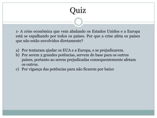 Quiz

1- A crise econômica que vem abalando os Estados Unidos e a Europa
está se espalhando por todos os países. Por que a crise afeta os países
que não estão envolvidos diretamente?

a) Por tentaram ajudar os EUA e a Europa, e se prejudicarem.
b) Por serem 2 grandes potências, servem de base para os outros
   países, portanto ao serem prejudicadas consequentemente afetam
   os outros.
c) Por vigança das potências para não ficarem por baixo
 
