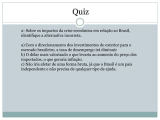 Quiz

2- Sobre os impactos da crise econômica em relação ao Brasil,
identifique a alternativa incorreta.

a) Com o direcionamento dos investimentos do exterior para o
mercado brasileiro, a taxa de desemprego irá diminuir
b) O dólar mais valorizado o que levaria ao aumento do preço dos
importados, o que geraria inflação.
c) Não iria afetar de uma forma bruta, já que o Brasil é um país
independente e não precisa de qualquer tipo de ajuda.
 