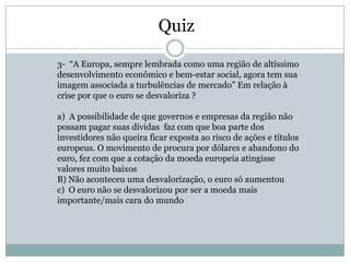 Quiz

3- “A Europa, sempre lembrada como uma região de altíssimo
desenvolvimento econômico e bem-estar social, agora tem sua
imagem associada a turbulências de mercado” Em relação à
crise por que o euro se desvaloriza ?

a) A possibilidade de que governos e empresas da região não
possam pagar suas dívidas faz com que boa parte dos
investidores não queira ficar exposta ao risco de ações e títulos
europeus. O movimento de procura por dólares e abandono do
euro, fez com que a cotação da moeda europeia atingisse
valores muito baixos
B) Não aconteceu uma desvalorização, o euro só aumentou
c) O euro não se desvalorizou por ser a moeda mais
importante/mais cara do mundo
 