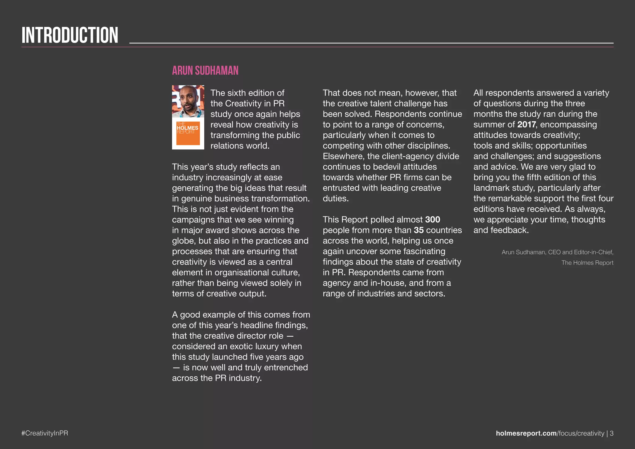 Introduction
#CreativityInPR holmesreport.com/focus/creativity | 3
Arun Sudhaman
The sixth edition of
the Creativity in PR
study once again helps
reveal how creativity is
transforming the public
relations world.
This year’s study reflects an
industry increasingly at ease
generating the big ideas that result
in genuine business transformation.
This is not just evident from the
campaigns that we see winning
in major award shows across the
globe, but also in the practices and
processes that are ensuring that
creativity is viewed as a central
element in organisational culture,
rather than being viewed solely in
terms of creative output.
A good example of this comes from
one of this year’s headline findings,
that the creative director role —
considered an exotic luxury when
this study launched five years ago
— is now well and truly entrenched
across the PR industry.
That does not mean, however, that
the creative talent challenge has
been solved. Respondents continue
to point to a range of concerns,
particularly when it comes to
competing with other disciplines.
Elsewhere, the client-agency divide
continues to bedevil attitudes
towards whether PR firms can be
entrusted with leading creative
duties.
This Report polled almost 300
people from more than 35 countries
across the world, helping us once
again uncover some fascinating
findings about the state of creativity
in PR. Respondents came from
agency and in-house, and from a
range of industries and sectors.
All respondents answered a variety
of questions during the three
months the study ran during the
summer of 2017, encompassing
attitudes towards creativity;
tools and skills; opportunities
and challenges; and suggestions
and advice. We are very glad to
bring you the fifth edition of this
landmark study, particularly after
the remarkable support the first four
editions have received. As always,
we appreciate your time, thoughts
and feedback.
Arun Sudhaman, CEO and Editor-in-Chief,
The Holmes Report
THE
HOLMES
REPORT
 