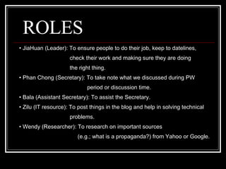 ROLES JiaHuan (Leader): To  ensure people to do their job, keep to datelines,  check their work and making sure they are doing  the right thing. Phan Chong (Secretary): To take note what we discussed during PW  period or discussion time. Bala (Assistant Secretary): To assist the Secretary. Zilu (IT resource): To post things in the blog  and help in solving technical  problems. Wendy (Researcher): To research on important sources  (e.g.; what is a propaganda?) from Yahoo or Google. 