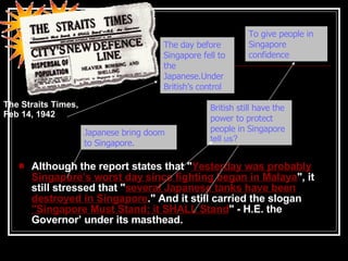 Although the report states that " Yesterday was probably Singapore’s worst day since fighting began in Malaya ", it still stressed that " several Japanese tanks have been destroyed in Singapore ." And it still carried the slogan  "Singapore Must Stand; it SHALL Stand " - H.E. the Governor’ under its masthead. What does it tell us? What does it tell us? Why they have this sentence spoke by the  the Governor ?   The Straits Times, Feb 14, 1942   What does it tell us? Japanese bring doom to Singapore. British still have the power to protect people in Singapore  tell us? T he day before Singapore fell to the Japanese . Under British’s control To give people in Singapore confidence 