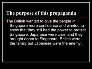 The purpose of this propaganda The British wanted to give the people in Singapore more confidence and wanted to show that they still had the power to protect Singapore. Japanese were cruel and they brought doom to Singapore. British were the family but Japanese were the enemy.  