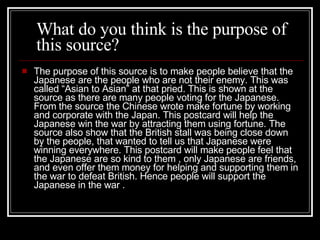T he purpose of this source is to make people believe that the  J apanese are the people who are not their enemy.  This was called “Asian to Asian” at that pried. T his is shown at the source as there are many people voting for the  J apanese.  F rom the source the  C hinese wrote make fortune by working and corporate with the  J apan.  T his postcard will help the  J apanese win the war by attracting them using fortune.  T he source also show that the British stall was being close down by the people , that wanted to tell us that Japanese were winning everywhere. T his postcard will make people feel that the Japanese are so kind to them  , only Japanese are friends,  and even offer them money for helping and supporting them in the war to defeat British.  H ence people will support the Japanese in the war .  What do you think is the purpose of this source? 