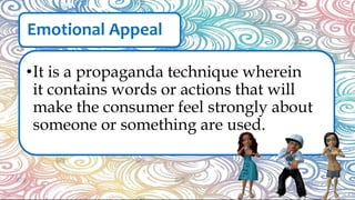 Emotional Appeal
•It is a propaganda technique wherein
it contains words or actions that will
make the consumer feel strongly about
someone or something are used.
 