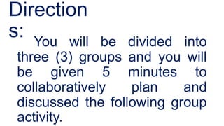Direction
s: You will be divided into
three (3) groups and you will
be given 5 minutes to
collaboratively plan and
discussed the following group
activity.
 