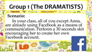 Group 1 (The DRAMATISTS)
Scenario:
In your class, all of you except Anna,
are already using Facebook as a means of
communication. Perform a 30 seconds skit
encouraging her to create her own
Facebook account.
 