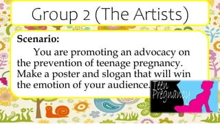 Group 2 (The Artists)
Scenario:
You are promoting an advocacy on
the prevention of teenage pregnancy.
Make a poster and slogan that will win
the emotion of your audience.
 