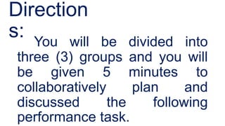 Direction
s: You will be divided into
three (3) groups and you will
be given 5 minutes to
collaboratively plan and
discussed the following
performance task.
 