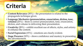 Criteria
• Content Relevance (30%) – the presentation is related to the
propaganda technique given.
• Language Mechanics (pronunciation, enunciation, diction, tone,
volume) (25%) – there is correct pronunciation, tone, enunciation,
diction, and volume in delivering their presentation.
• Creativity (20%) – exhibit excellent use of effects, styles, and artistry
to enhance the content.
• Facial Expression (15%) – emotions are clearly evident.
• Stage Presence (10%) – shows confidence and mastery in presenting
the advertisement.
 