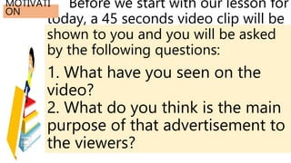 Before we start with our lesson for
today, a 45 seconds video clip will be
shown to you and you will be asked
by the following questions:
1. What have you seen on the
video?
2. What do you think is the main
purpose of that advertisement to
the viewers?
MOTIVATI
ON
 