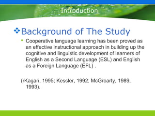 Introduction


Background of The Study
  Cooperative language learning has been proved as
   an effective instructional approach in building up the
   cognitive and linguistic development of learners of
   English as a Second Language (ESL) and English
   as a Foreign Language (EFL) .

 (rKagan, 1995; Kessler, 1992; McGroarty, 1989,
   1993).
 