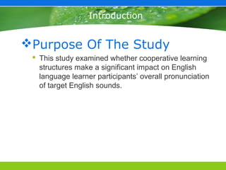 Introduction


Purpose Of The Study
  This study examined whether cooperative learning
   structures make a significant impact on English
   language learner participants’ overall pronunciation
   of target English sounds.
 