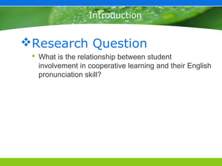 Introduction


Research Question
  What is the relationship between student
   involvement in cooperative learning and their English
   pronunciation skill?
 