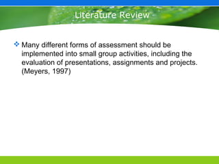 Literature Review


 Many different forms of assessment should be
  implemented into small group activities, including the
  evaluation of presentations, assignments and projects.
  (Meyers, 1997)
 