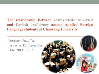 The relationship between extroverted-introverted
and English proficiency among Applied Foreign
Language students at Chaoyang University

Presenter: Patty Tsai
Instructor: Dr. Teresa Hsu
Date: 2013. 01. 07
 